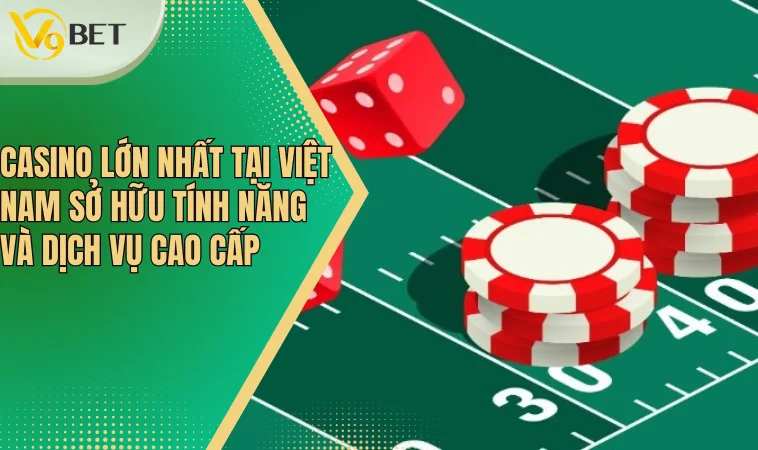 Casino lớn nhất tại Việt Nam sở hữu tính năng và dịch vụ cao cấp